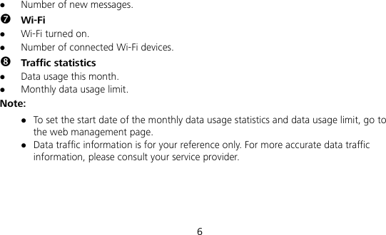  6  Number of new messages.  Wi-Fi  Wi-Fi turned on.  Number of connected Wi-Fi devices.  Traffic statistics  Data usage this month.  Monthly data usage limit. Note:  To set the start date of the monthly data usage statistics and data usage limit, go to the web management page.  Data traffic information is for your reference only. For more accurate data traffic information, please consult your service provider.    