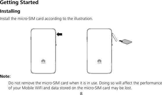  8 Getting Started Installing Install the micro-SIM card according to the illustration.  Note: Do not remove the micro-SIM card when it is in use. Doing so will affect the performance of your Mobile WiFi and data stored on the micro-SIM card may be lost. 