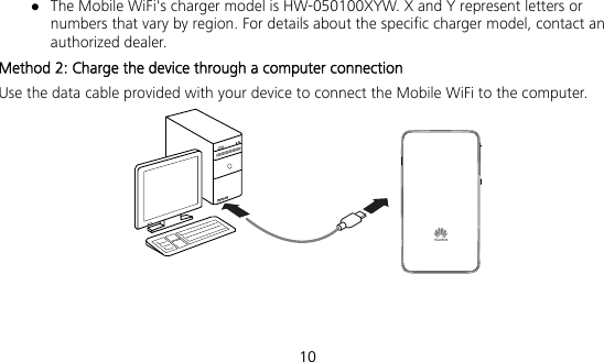  10  The Mobile WiFi&apos;s charger model is HW-050100XYW. X and Y represent letters or numbers that vary by region. For details about the specific charger model, contact an authorized dealer. Method 2: Charge the device through a computer connection Use the data cable provided with your device to connect the Mobile WiFi to the computer.  