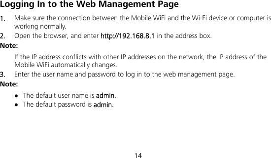  14 Logging In to the Web Management Page 1.  Make sure the connection between the Mobile WiFi and the Wi-Fi device or computer is working normally. 2.  Open the browser, and enter http://192.168.8.1 in the address box. Note: If the IP address conflicts with other IP addresses on the network, the IP address of the Mobile WiFi automatically changes. 3.  Enter the user name and password to log in to the web management page. Note:  The default user name is admin.  The default password is admin.