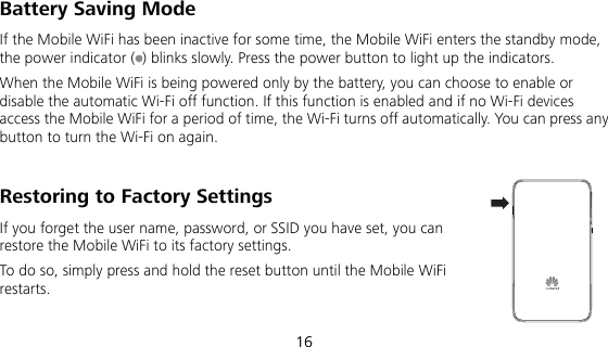  16 Battery Saving Mode If the Mobile WiFi has been inactive for some time, the Mobile WiFi enters the standby mode, the power indicator ( ) blinks slowly. Press the power button to light up the indicators. When the Mobile WiFi is being powered only by the battery, you can choose to enable or disable the automatic Wi-Fi off function. If this function is enabled and if no Wi-Fi devices access the Mobile WiFi for a period of time, the Wi-Fi turns off automatically. You can press any button to turn the Wi-Fi on again. Restoring to Factory Settings If you forget the user name, password, or SSID you have set, you can restore the Mobile WiFi to its factory settings.   To do so, simply press and hold the reset button until the Mobile WiFi restarts.  