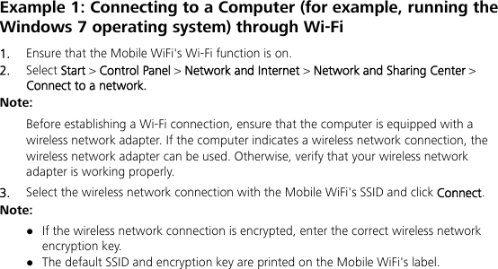   Example 1: Connecting to a Computer (for example, running the Windows 7 operating system) through Wi-Fi 1.  Ensure that the Mobile WiFi&apos;s Wi-Fi function is on. 2.  Select Start &gt; Control Panel &gt; Network and Internet &gt; Network and Sharing Center &gt; Connect to a network. Note:  Before establishing a Wi-Fi connection, ensure that the computer is equipped with a wireless network adapter. If the computer indicates a wireless network connection, the wireless network adapter can be used. Otherwise, verify that your wireless network adapter is working properly. 3.  Select the wireless network connection with the Mobile WiFi&apos;s SSID and click Connect. Note:  If the wireless network connection is encrypted, enter the correct wireless network encryption key.  The default SSID and encryption key are printed on the Mobile WiFi&apos;s label. 