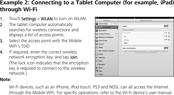   Example 2: Connecting to a Tablet Computer (for example, iPad) through Wi-Fi 1.  Touch Settings &gt; WLAN to turn on WLAN. 2.  The tablet computer automatically searches for wireless connections and displays a list of access points. 3.  Select the access point with the Mobile WiFi&apos;s SSID. 4.  If required, enter the correct wireless network encryption key, and tap Join. (The lock icon indicates that the encryption key is required to connect to this wireless network.) Note:  Wi-Fi devices, such as an iPhone, iPod touch, PS3 and NDSi, can all access the Internet through the Mobile WiFi. For specific operations, refer to the Wi-Fi device&apos;s user manual. 