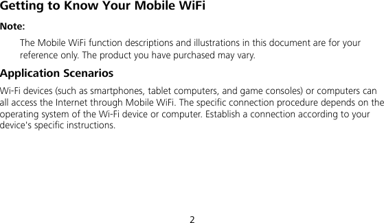  2 Getting to Know Your Mobile WiFi Note:   The Mobile WiFi function descriptions and illustrations in this document are for your reference only. The product you have purchased may vary.   Application Scenarios Wi-Fi devices (such as smartphones, tablet computers, and game consoles) or computers can all access the Internet through Mobile WiFi. The specific connection procedure depends on the operating system of the Wi-Fi device or computer. Establish a connection according to your device&apos;s specific instructions. 