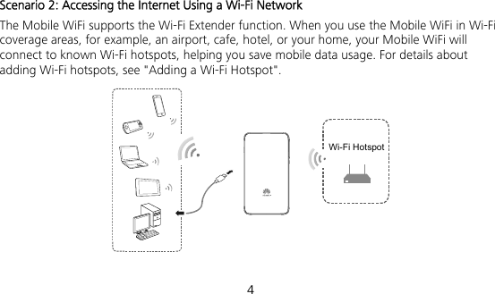  4 Scenario 2: Accessing the Internet Using a Wi-Fi Network The Mobile WiFi supports the Wi-Fi Extender function. When you use the Mobile WiFi in Wi-Fi coverage areas, for example, an airport, cafe, hotel, or your home, your Mobile WiFi will connect to known Wi-Fi hotspots, helping you save mobile data usage. For details about adding Wi-Fi hotspots, see &quot;Adding a Wi-Fi Hotspot&quot;. Wi-Fi Hotspot 