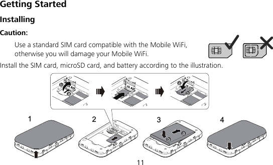  11 Getting Started Installing Caution:   Use a standard SIM card compatible with the Mobile WiFi, otherwise you will damage your Mobile WiFi. Install the SIM card, microSD card, and battery according to the illustration. ResetResetResetReset4123 