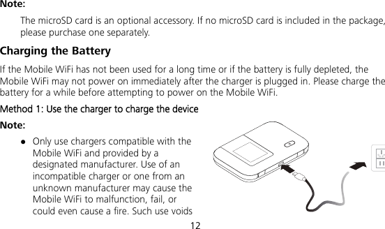  12 Note:  The microSD card is an optional accessory. If no microSD card is included in the package, please purchase one separately. Charging the Battery If the Mobile WiFi has not been used for a long time or if the battery is fully depleted, the Mobile WiFi may not power on immediately after the charger is plugged in. Please charge the battery for a while before attempting to power on the Mobile WiFi. Method 1: Use the charger to charge the device Note:  Only use chargers compatible with the Mobile WiFi and provided by a designated manufacturer. Use of an incompatible charger or one from an unknown manufacturer may cause the Mobile WiFi to malfunction, fail, or could even cause a fire. Such use voids 