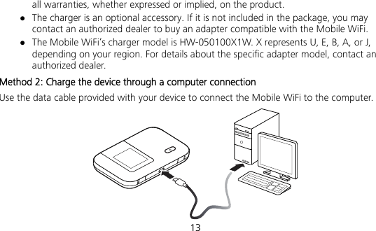  13 all warranties, whether expressed or implied, on the product.  The charger is an optional accessory. If it is not included in the package, you may contact an authorized dealer to buy an adapter compatible with the Mobile WiFi.  The Mobile WiFi’s charger model is HW-050100X1W. X represents U, E, B, A, or J, depending on your region. For details about the specific adapter model, contact an authorized dealer. Method 2: Charge the device through a computer connection Use the data cable provided with your device to connect the Mobile WiFi to the computer.  
