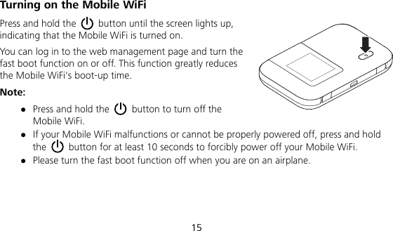  15 Turning on the Mobile WiFi Press and hold the    button until the screen lights up, indicating that the Mobile WiFi is turned on. You can log in to the web management page and turn the fast boot function on or off. This function greatly reduces the Mobile WiFi&apos;s boot-up time. Note:  Press and hold the    button to turn off the Mobile WiFi.  If your Mobile WiFi malfunctions or cannot be properly powered off, press and hold the    button for at least 10 seconds to forcibly power off your Mobile WiFi.  Please turn the fast boot function off when you are on an airplane.   