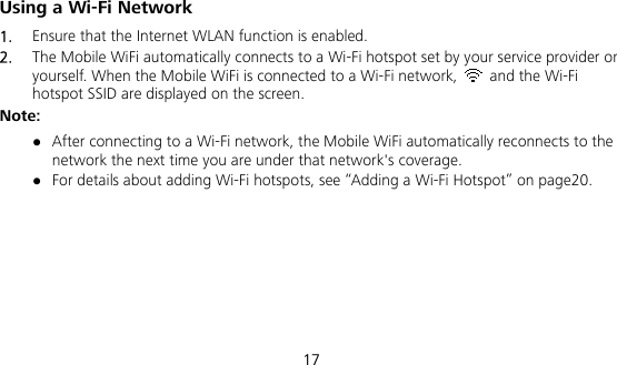  17 Using a Wi-Fi Network 1.  Ensure that the Internet WLAN function is enabled. 2.  The Mobile WiFi automatically connects to a Wi-Fi hotspot set by your service provider or yourself. When the Mobile WiFi is connected to a Wi-Fi network,    and the Wi-Fi hotspot SSID are displayed on the screen. Note:  After connecting to a Wi-Fi network, the Mobile WiFi automatically reconnects to the network the next time you are under that network&apos;s coverage.  For details about adding Wi-Fi hotspots, see “Adding a Wi-Fi Hotspot” on page20. 