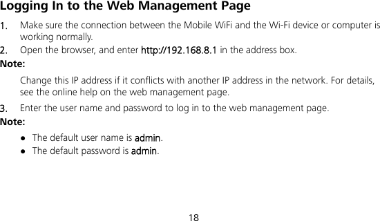  18 Logging In to the Web Management Page 1.  Make sure the connection between the Mobile WiFi and the Wi-Fi device or computer is working normally. 2.  Open the browser, and enter http://192.168.8.1 in the address box. Note:  Change this IP address if it conflicts with another IP address in the network. For details, see the online help on the web management page. 3.  Enter the user name and password to log in to the web management page. Note:  The default user name is admin.  The default password is admin. 