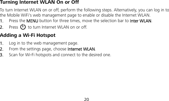  20 Turning Internet WLAN On or Off   To turn Internet WLAN on or off, perform the following steps. Alternatively, you can log in to the Mobile WiFi&apos;s web management page to enable or disable the Internet WLAN. 1.  Press the MENU button for three times, move the selection bar to Inter WLAN. 2.  Press   to turn Internet WLAN on or off. Adding a Wi-Fi Hotspot 1.  Log in to the web management page. 2.  From the settings page, choose Internet WLAN. 3.  Scan for Wi-Fi hotspots and connect to the desired one. 