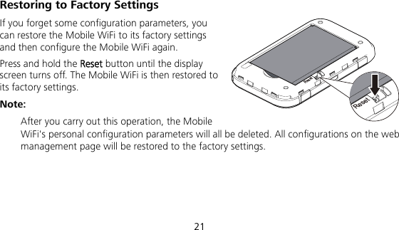  21 Restoring to Factory Settings If you forget some configuration parameters, you can restore the Mobile WiFi to its factory settings and then configure the Mobile WiFi again. Press and hold the Reset button until the display screen turns off. The Mobile WiFi is then restored to its factory settings. Note:  After you carry out this operation, the Mobile WiFi&apos;s personal configuration parameters will all be deleted. All configurations on the web management page will be restored to the factory settings.   ResetReset