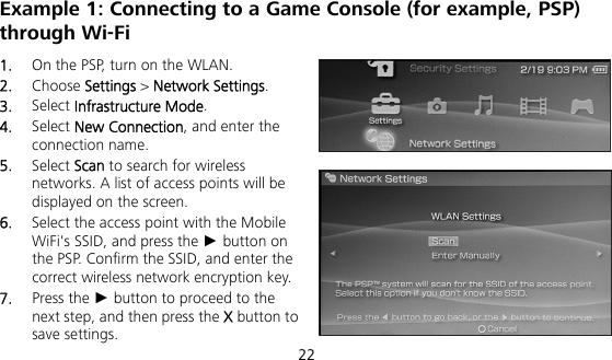  22 Example 1: Connecting to a Game Console (for example, PSP) through Wi-Fi 1.  On the PSP, turn on the WLAN. 2.  Choose Settings &gt; Network Settings. 3.  Select Infrastructure Mode. 4.  Select New Connection, and enter the connection name. 5.  Select Scan to search for wireless networks. A list of access points will be displayed on the screen. 6.  Select the access point with the Mobile WiFi&apos;s SSID, and press the ► button on the PSP. Confirm the SSID, and enter the correct wireless network encryption key. 7.  Press the ► button to proceed to the next step, and then press the X button to save settings. 