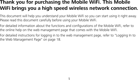  1 Thank you for purchasing the Mobile WiFi. This Mobile WiFi brings you a high speed wireless network connection. This document will help you understand your Mobile WiFi so you can start using it right away. Please read this document carefully before using your Mobile WiFi. For detailed information about the functions and configurations of the Mobile WiFi, refer to the online help on the web management page that comes with the Mobile WiFi. For detailed instructions for logging in to the web management page, refer to &quot;Logging In to the Web Management Page&quot; on page 18.      