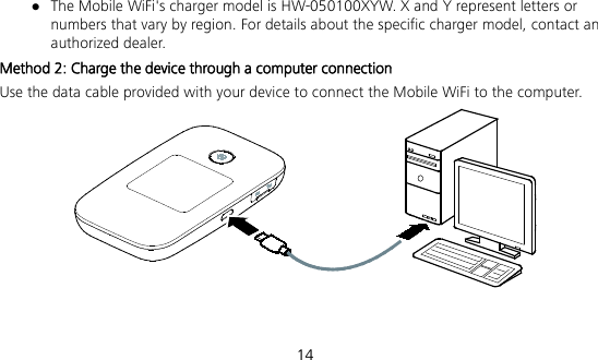  14  The Mobile WiFi&apos;s charger model is HW-050100XYW. X and Y represent letters or numbers that vary by region. For details about the specific charger model, contact an authorized dealer. Method 2: Charge the device through a computer connection Use the data cable provided with your device to connect the Mobile WiFi to the computer.   