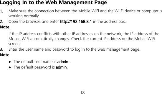  18 Logging In to the Web Management Page 1.  Make sure the connection between the Mobile WiFi and the Wi-Fi device or computer is working normally. 2.  Open the browser, and enter http://192.168.8.1 in the address box. Note: If the IP address conflicts with other IP addresses on the network, the IP address of the Mobile WiFi automatically changes. Check the current IP address on the Mobile WiFi screen.   3.  Enter the user name and password to log in to the web management page. Note:  The default user name is admin.  The default password is admin. 