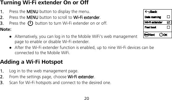  20 Turning Wi-Fi extender On or Off   1.  Press the MENU button to display the menu. 2.  Press the MENU button to scroll to Wi-Fi extender. 3.  Press the   button to turn Wi-Fi extender on or off. Note:  Alternatively, you can log in to the Mobile WiFi&apos;s web management page to enable or disable Wi-Fi extender.  After the Wi-Fi extender function is enabled, up to nine Wi-Fi devices can be connected to the Mobile WiFi. Adding a Wi-Fi Hotspot 1.  Log in to the web management page. 2.  From the settings page, choose Wi-Fi extender. 3.  Scan for Wi-Fi hotspots and connect to the desired one. 