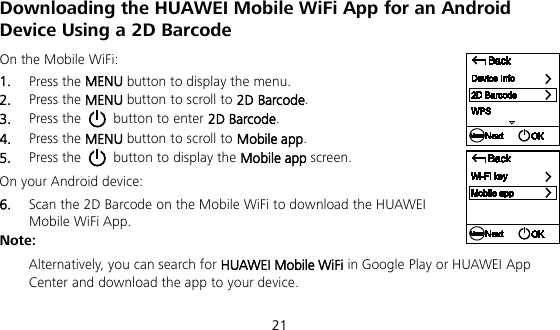  21 Downloading the HUAWEI Mobile WiFi App for an Android Device Using a 2D Barcode On the Mobile WiFi: 1.  Press the MENU button to display the menu. 2.  Press the MENU button to scroll to 2D Barcode. 3.  Press the   button to enter 2D Barcode. 4.  Press the MENU button to scroll to Mobile app. 5.  Press the   button to display the Mobile app screen. On your Android device: 6.  Scan the 2D Barcode on the Mobile WiFi to download the HUAWEI Mobile WiFi App. Note:  Alternatively, you can search for HUAWEI Mobile WiFi in Google Play or HUAWEI App Center and download the app to your device. 