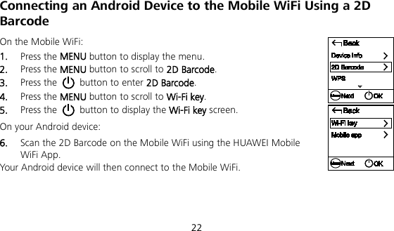  22 Connecting an Android Device to the Mobile WiFi Using a 2D Barcode On the Mobile WiFi: 1.  Press the MENU button to display the menu. 2.  Press the MENU button to scroll to 2D Barcode. 3.  Press the   button to enter 2D Barcode. 4.  Press the MENU button to scroll to Wi-Fi key. 5.  Press the   button to display the Wi-Fi key screen. On your Android device: 6.  Scan the 2D Barcode on the Mobile WiFi using the HUAWEI Mobile WiFi App. Your Android device will then connect to the Mobile WiFi.   