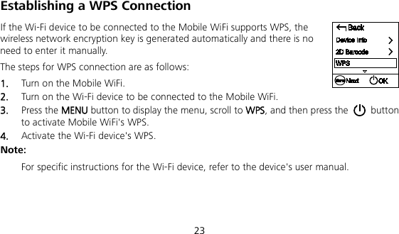  23 Establishing a WPS Connection If the Wi-Fi device to be connected to the Mobile WiFi supports WPS, the wireless network encryption key is generated automatically and there is no need to enter it manually.   The steps for WPS connection are as follows:   1.  Turn on the Mobile WiFi.   2.  Turn on the Wi-Fi device to be connected to the Mobile WiFi.   3.  Press the MENU button to display the menu, scroll to WPS, and then press the   button to activate Mobile WiFi&apos;s WPS. 4.  Activate the Wi-Fi device&apos;s WPS.   Note:    For specific instructions for the Wi-Fi device, refer to the device&apos;s user manual. 