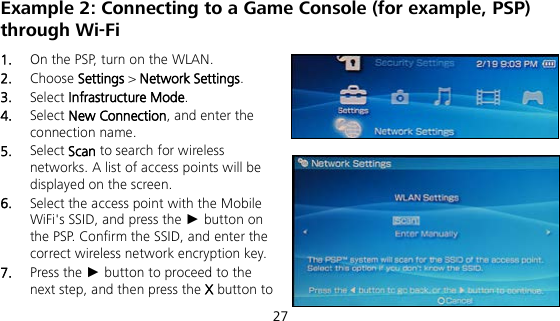  27 Example 2: Connecting to a Game Console (for example, PSP) through Wi-Fi 1.  On the PSP, turn on the WLAN. 2.  Choose Settings &gt; Network Settings. 3.  Select Infrastructure Mode. 4.  Select New Connection, and enter the connection name. 5.  Select Scan to search for wireless networks. A list of access points will be displayed on the screen. 6.  Select the access point with the Mobile WiFi&apos;s SSID, and press the ► button on the PSP. Confirm the SSID, and enter the correct wireless network encryption key. 7.  Press the ► button to proceed to the next step, and then press the X button to 