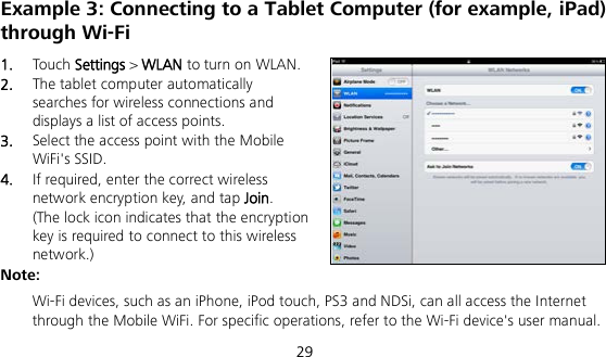  29 Example 3: Connecting to a Tablet Computer (for example, iPad) through Wi-Fi 1.  Touch Settings &gt; WLAN to turn on WLAN. 2.  The tablet computer automatically searches for wireless connections and displays a list of access points. 3.  Select the access point with the Mobile WiFi&apos;s SSID. 4.  If required, enter the correct wireless network encryption key, and tap Join. (The lock icon indicates that the encryption key is required to connect to this wireless network.) Note:  Wi-Fi devices, such as an iPhone, iPod touch, PS3 and NDSi, can all access the Internet through the Mobile WiFi. For specific operations, refer to the Wi-Fi device&apos;s user manual. 
