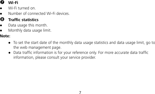  7  Wi-Fi  Wi-Fi turned on.  Number of connected Wi-Fi devices.  Traffic statistics  Data usage this month.  Monthly data usage limit. Note:  To set the start date of the monthly data usage statistics and data usage limit, go to the web management page.  Data traffic information is for your reference only. For more accurate data traffic information, please consult your service provider.