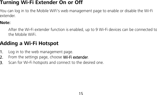  15 Turning Wi-Fi Extender On or Off   You can log in to the Mobile WiFi&apos;s web management page to enable or disable the Wi-Fi extender. Note:  After the Wi-Fi extender function is enabled, up to 9 Wi-Fi devices can be connected to the Mobile WiFi. Adding a Wi-Fi Hotspot 1.  Log in to the web management page. 2.  From the settings page, choose Wi-Fi extender. 3.  Scan for Wi-Fi hotspots and connect to the desired one. 
