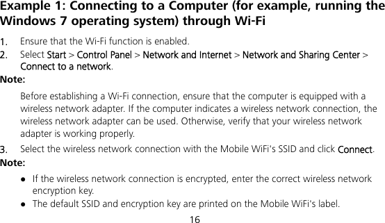  16 Example 1: Connecting to a Computer (for example, running the Windows 7 operating system) through Wi-Fi 1.  Ensure that the Wi-Fi function is enabled. 2.  Select Start &gt; Control Panel &gt; Network and Internet &gt; Network and Sharing Center &gt; Connect to a network. Note:  Before establishing a Wi-Fi connection, ensure that the computer is equipped with a wireless network adapter. If the computer indicates a wireless network connection, the wireless network adapter can be used. Otherwise, verify that your wireless network adapter is working properly. 3.  Select the wireless network connection with the Mobile WiFi&apos;s SSID and click Connect. Note:  If the wireless network connection is encrypted, enter the correct wireless network encryption key.  The default SSID and encryption key are printed on the Mobile WiFi&apos;s label. 