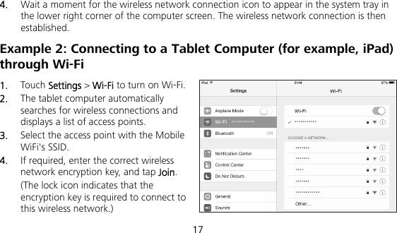  17 4.  Wait a moment for the wireless network connection icon to appear in the system tray in the lower right corner of the computer screen. The wireless network connection is then established. Example 2: Connecting to a Tablet Computer (for example, iPad) through Wi-Fi 1.  Touch Settings &gt; Wi-Fi to turn on Wi-Fi. 2.  The tablet computer automatically searches for wireless connections and displays a list of access points. 3.  Select the access point with the Mobile WiFi&apos;s SSID. 4.  If required, enter the correct wireless network encryption key, and tap Join. (The lock icon indicates that the encryption key is required to connect to this wireless network.) 