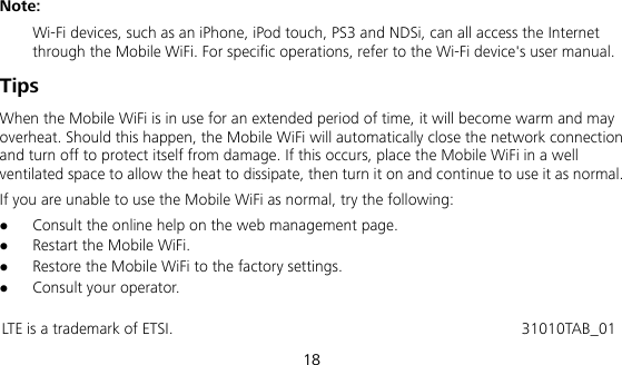  18 Note:  Wi-Fi devices, such as an iPhone, iPod touch, PS3 and NDSi, can all access the Internet through the Mobile WiFi. For specific operations, refer to the Wi-Fi device&apos;s user manual. Tips When the Mobile WiFi is in use for an extended period of time, it will become warm and may overheat. Should this happen, the Mobile WiFi will automatically close the network connection and turn off to protect itself from damage. If this occurs, place the Mobile WiFi in a well ventilated space to allow the heat to dissipate, then turn it on and continue to use it as normal. If you are unable to use the Mobile WiFi as normal, try the following:  Consult the online help on the web management page.  Restart the Mobile WiFi.  Restore the Mobile WiFi to the factory settings.  Consult your operator.  LTE is a trademark of ETSI.                                           31010TAB_01