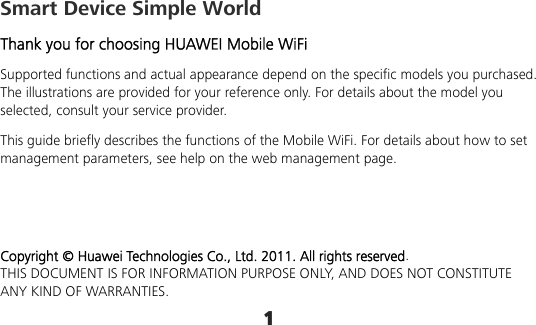 1 Smart Device Simple World Thank you for choosing HUAWEI Mobile WiFi Supported functions and actual appearance depend on the specific models you purchased. The illustrations are provided for your reference only. For details about the model you selected, consult your service provider. This guide briefly describes the functions of the Mobile WiFi. For details about how to set management parameters, see help on the web management page.    Copyright © Huawei Technologies Co., Ltd. 2011. All rights reserved. THIS DOCUMENT IS FOR INFORMATION PURPOSE ONLY, AND DOES NOT CONSTITUTE ANY KIND OF WARRANTIES. 
