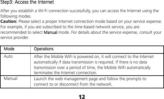 12 Step3: Access the Internet After you establish a Wi-Fi connection successfully, you can access the Internet using the following modes. Caution: Please select a proper Internet connection mode based on your service expense. For example, if you are subscribed to the time-based network service, you are recommended to select Manual mode. For details about the service expense, consult your service provider.  Mode Operations Auto  After the Mobile WiFi is powered on, it will connect to the Internet automatically if data transmission is required. If there is no data transmission over a period of time, the Mobile WiFi automatically terminates the Internet connection. Manual  Launch the web management page and follow the prompts to connect to or disconnect from the network. 