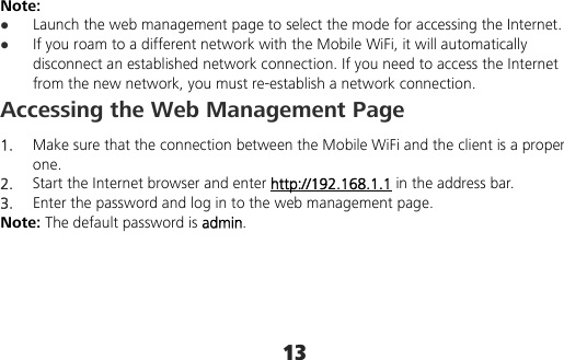 13 Note:  Launch the web management page to select the mode for accessing the Internet.  If you roam to a different network with the Mobile WiFi, it will automatically disconnect an established network connection. If you need to access the Internet from the new network, you must re-establish a network connection. Accessing the Web Management Page 1.  Make sure that the connection between the Mobile WiFi and the client is a proper one. 2.  Start the Internet browser and enter http://192.168.1.1 in the address bar. 3.  Enter the password and log in to the web management page. Note: The default password is admin. 
