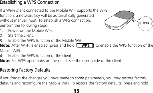 15 WPSEstablishing a WPS Connection If a Wi-Fi client connected to the Mobile WiFi supports the WPS function, a network key will be automatically generated without manual input. To establish a WPS connection, perform the following steps: 1.  Power on the Mobile WiFi. 2.  Start the client. 3.  Enable the WPS function of the Mobile WiFi.   Note: After Wi-Fi is enabled, press and hold WPS  to enable the WPS function of the Mobile WiFi. 4.  Enable the WPS function of the client. Note: For WPS operations on the client, see the user guide of the client. Restoring Factory Defaults If you forget the changes you have made to some parameters, you may restore factory defaults and reconfigure the Mobile WiFi. To restore the factory defaults, press and hold 