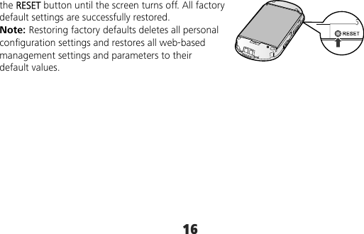 16 the RESET button until the screen turns off. All factory default settings are successfully restored. Note: Restoring factory defaults deletes all personal configuration settings and restores all web-based management settings and parameters to their default values. 