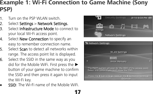 17 Example 1: Wi-Fi Connection to Game Machine (Sony PSP) 1.  Turn on the PSP WLAN switch. 2.  Select Settings &gt; Network Settings. 3.  Select Infrastructure Mode to connect to your local Wi-Fi access point. 4.  Select New Connection to specify an easy to remember connection name. 5.  Select Scan to detect all networks within range. The access point list is displayed. 6.  Select the SSID in the same way as you did for the Mobile WiFi. First press the ► button of your game machine to confirm the SSID and then press it again to input the Wi-Fi key.  SSID: The Wi-Fi name of the Mobile WiFi. 