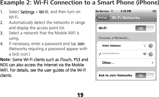 19 Example 2: Wi-Fi Connection to a Smart Phone (iPhone) 1.  Select Settings &gt; Wi-Fi, and then turn on Wi-Fi. 2.  Automatically detect the networks in range and display the access point list. 3.  Select a network that the Mobile WiFi is using. 4.  If necessary, enter a password and tap Join. (Networks requiring a password appear with a lock icon.) Note: Some Wi-Fi clients such as iTouch, PS3 and NDS can also access the Internet via the Mobile WiFi. For details, see the user guides of the Wi-Fi clients. 