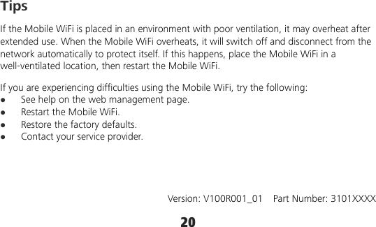 20 Tips If the Mobile WiFi is placed in an environment with poor ventilation, it may overheat after extended use. When the Mobile WiFi overheats, it will switch off and disconnect from the network automatically to protect itself. If this happens, place the Mobile WiFi in a well-ventilated location, then restart the Mobile WiFi. If you are experiencing difficulties using the Mobile WiFi, try the following:  See help on the web management page.  Restart the Mobile WiFi.  Restore the factory defaults.  Contact your service provider.     Version: V100R001_01    Part Number: 3101XXXX 