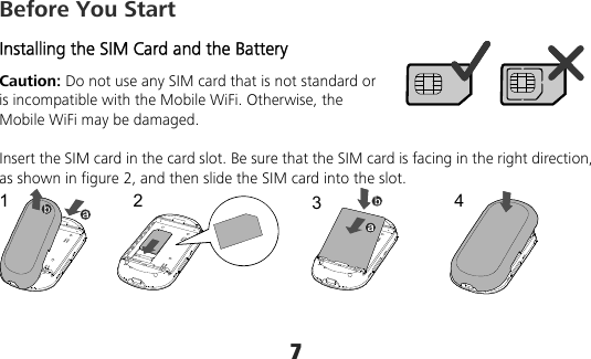 7 Before You Start Installing the SIM Card and the Battery Caution: Do not use any SIM card that is not standard or is incompatible with the Mobile WiFi. Otherwise, the Mobile WiFi may be damaged.  Insert the SIM card in the card slot. Be sure that the SIM card is facing in the right direction, as shown in figure 2, and then slide the SIM card into the slot. 1234  