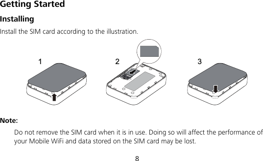  8 Getting Started Installing Install the SIM card according to the illustration. 123RESETRESETRESET  Note:  Do not remove the SIM card when it is in use. Doing so will affect the performance of your Mobile WiFi and data stored on the SIM card may be lost.