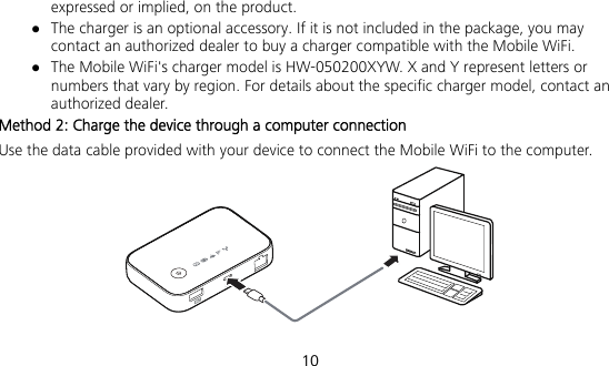  10 expressed or implied, on the product.  The charger is an optional accessory. If it is not included in the package, you may contact an authorized dealer to buy a charger compatible with the Mobile WiFi.  The Mobile WiFi&apos;s charger model is HW-050200XYW. X and Y represent letters or numbers that vary by region. For details about the specific charger model, contact an authorized dealer. Method 2: Charge the device through a computer connection Use the data cable provided with your device to connect the Mobile WiFi to the computer.  