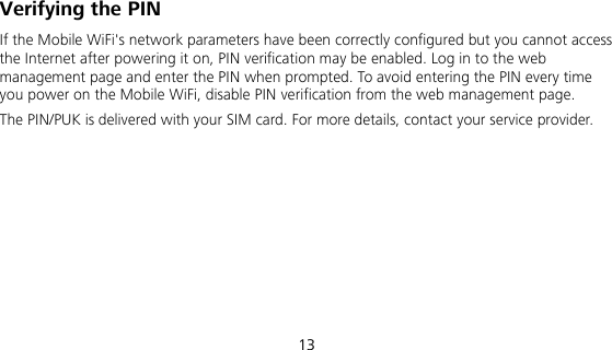  13 Verifying the PIN If the Mobile WiFi&apos;s network parameters have been correctly configured but you cannot access the Internet after powering it on, PIN verification may be enabled. Log in to the web management page and enter the PIN when prompted. To avoid entering the PIN every time you power on the Mobile WiFi, disable PIN verification from the web management page. The PIN/PUK is delivered with your SIM card. For more details, contact your service provider.   