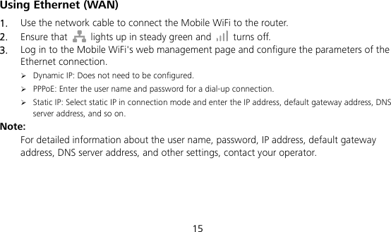  15 Using Ethernet (WAN) 1.  Use the network cable to connect the Mobile WiFi to the router. 2.  Ensure that    lights up in steady green and   turns off. 3.  Log in to the Mobile WiFi&apos;s web management page and configure the parameters of the Ethernet connection.  Dynamic IP: Does not need to be configured.  PPPoE: Enter the user name and password for a dial-up connection.  Static IP: Select static IP in connection mode and enter the IP address, default gateway address, DNS server address, and so on. Note:  For detailed information about the user name, password, IP address, default gateway address, DNS server address, and other settings, contact your operator.    