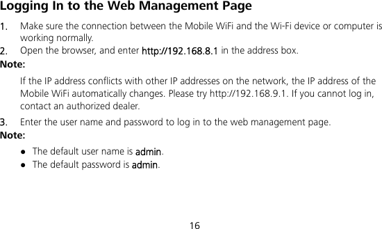  16 Logging In to the Web Management Page 1.  Make sure the connection between the Mobile WiFi and the Wi-Fi device or computer is working normally. 2.  Open the browser, and enter http://192.168.8.1 in the address box. Note:  If the IP address conflicts with other IP addresses on the network, the IP address of the Mobile WiFi automatically changes. Please try http://192.168.9.1. If you cannot log in, contact an authorized dealer. 3.  Enter the user name and password to log in to the web management page. Note:  The default user name is admin.  The default password is admin.    