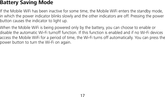  17 Battery Saving Mode If the Mobile WiFi has been inactive for some time, the Mobile WiFi enters the standby mode, in which the power indicator blinks slowly and the other indicators are off. Pressing the power button causes the indicator to light up. When the Mobile WiFi is being powered only by the battery, you can choose to enable or disable the automatic Wi-Fi turnoff function. If this function is enabled and if no Wi-Fi devices access the Mobile WiFi for a period of time, the Wi-Fi turns off automatically. You can press the power button to turn the Wi-Fi on again. 