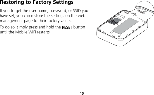  18 Restoring to Factory Settings If you forget the user name, password, or SSID you have set, you can restore the settings on the web management page to their factory values.   To do so, simply press and hold the RESET button until the Mobile WiFi restarts.RESETRESET