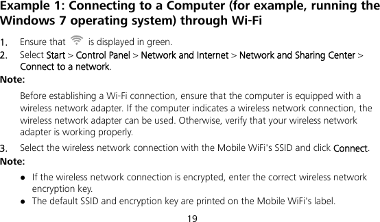  19 Example 1: Connecting to a Computer (for example, running the Windows 7 operating system) through Wi-Fi 1.  Ensure that    is displayed in green. 2.  Select Start &gt; Control Panel &gt; Network and Internet &gt; Network and Sharing Center &gt; Connect to a network. Note:  Before establishing a Wi-Fi connection, ensure that the computer is equipped with a wireless network adapter. If the computer indicates a wireless network connection, the wireless network adapter can be used. Otherwise, verify that your wireless network adapter is working properly. 3.  Select the wireless network connection with the Mobile WiFi&apos;s SSID and click Connect. Note:  If the wireless network connection is encrypted, enter the correct wireless network encryption key.  The default SSID and encryption key are printed on the Mobile WiFi&apos;s label. 