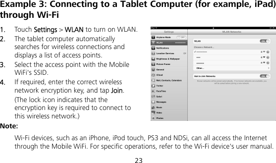  23 Example 3: Connecting to a Tablet Computer (for example, iPad) through Wi-Fi 1.  Touch Settings &gt; WLAN to turn on WLAN. 2.  The tablet computer automatically searches for wireless connections and displays a list of access points. 3.  Select the access point with the Mobile WiFi&apos;s SSID. 4.  If required, enter the correct wireless network encryption key, and tap Join. (The lock icon indicates that the encryption key is required to connect to this wireless network.) Note:  Wi-Fi devices, such as an iPhone, iPod touch, PS3 and NDSi, can all access the Internet through the Mobile WiFi. For specific operations, refer to the Wi-Fi device&apos;s user manual. 